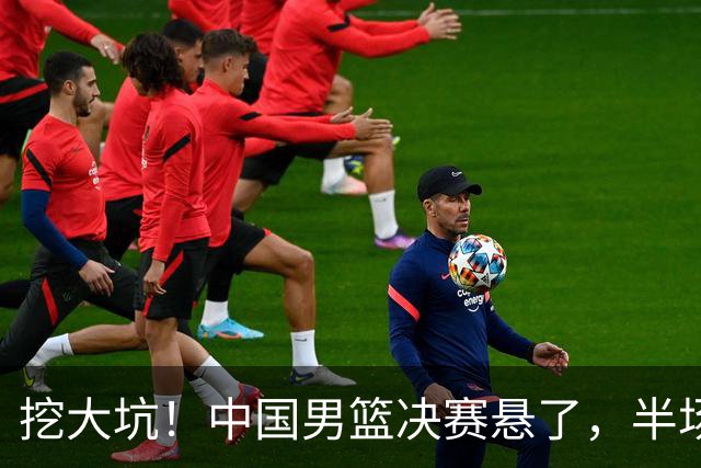 挖大坑！中国男篮决赛悬了，半场落后19分，原因揭晓 2数据拉胯！